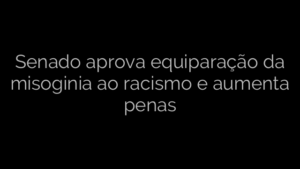 ​Senado aprova equiparação da misoginia ao racismo e aumenta penas 